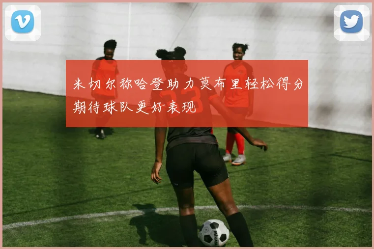 米切尔称哈登助力莫布里轻松得分期待球队更好表现