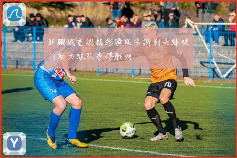 新鹏城首战精彩瞬间韦斯利头球破门助力球队夺得胜利