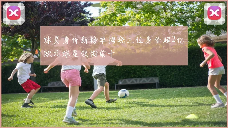球员身价新榜单揭晓三位身价超2亿欧元球星领衔前十