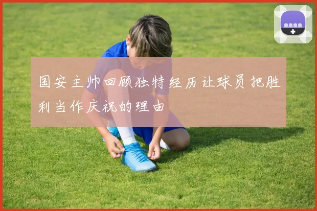 国安主帅回顾独特经历让球员把胜利当作庆祝的理由