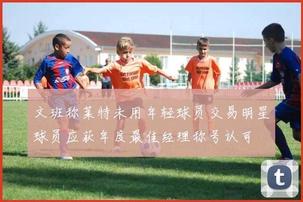 文班称莱特未用年轻球员交易明星球员应获年度最佳经理称号认可