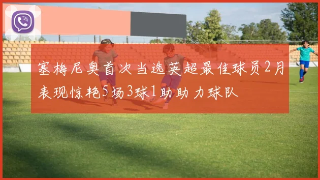 塞梅尼奥首次当选英超最佳球员2月表现惊艳5场3球1助助力球队