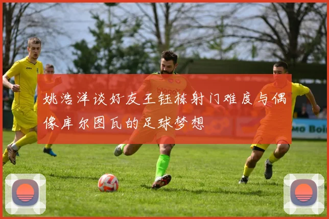姚浩洋谈好友王钰栋射门难度与偶像库尔图瓦的足球梦想