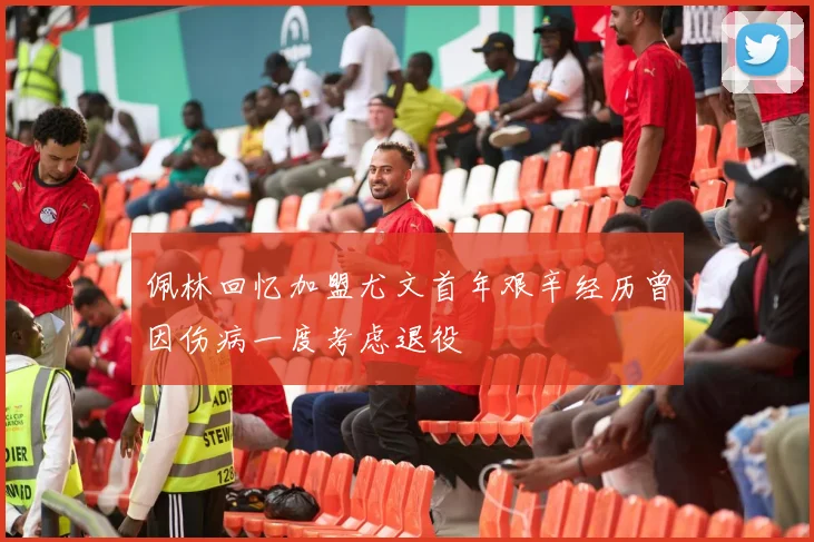 佩林回忆加盟尤文首年艰辛经历曾因伤病一度考虑退役