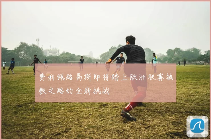 费利佩路易斯即将踏上欧洲联赛执教之路的全新挑战