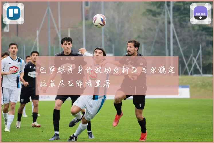 巴萨球员身价波动分析亚马尔稳定拉菲尼亚降幅显著