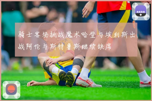 骑士客场挑战魔术哈登与埃利斯出战阿伦与斯特鲁斯继续缺席