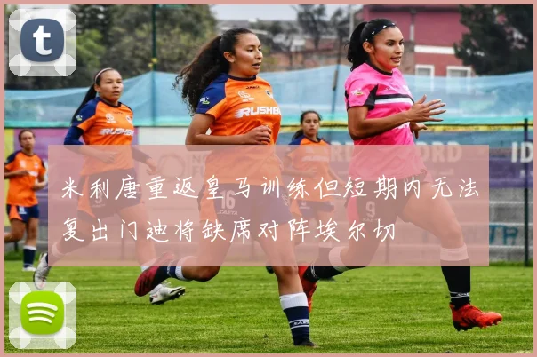 米利唐重返皇马训练但短期内无法复出门迪将缺席对阵埃尔切