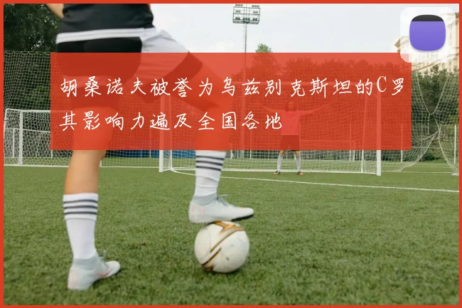 胡桑诺夫被誉为乌兹别克斯坦的C罗其影响力遍及全国各地