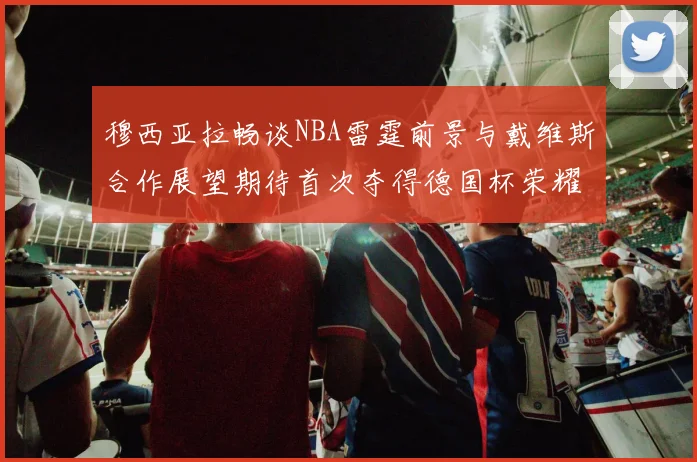 穆西亚拉畅谈NBA雷霆前景与戴维斯合作展望期待首次夺得德国杯荣耀