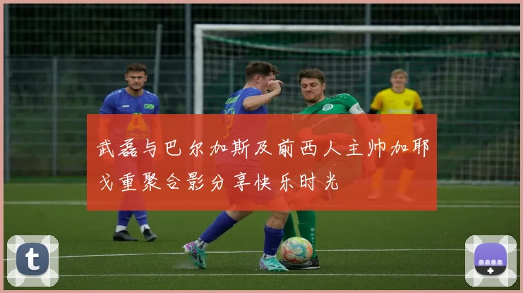 武磊与巴尔加斯及前西人主帅加耶戈重聚合影分享快乐时光
