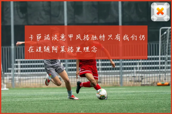 卡萨诺谈意甲风格独特只有我们仍在追随阿莱格里理念