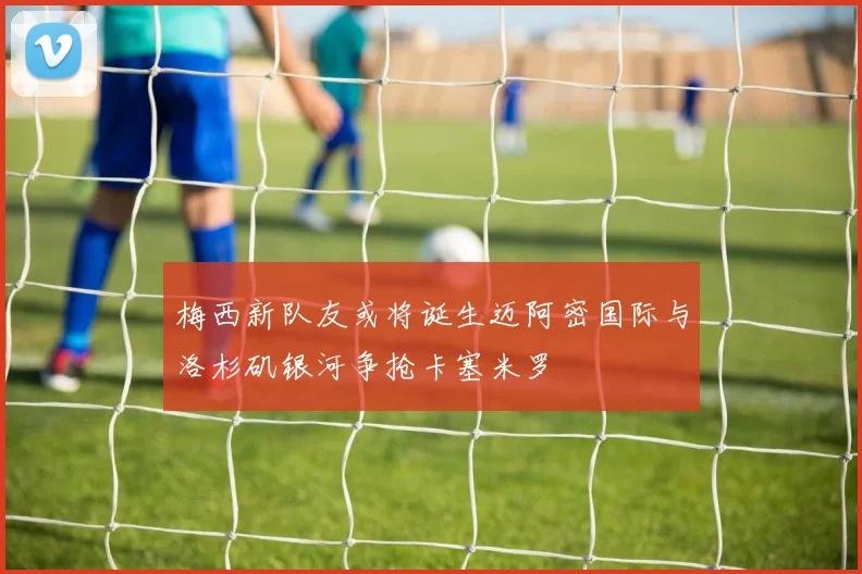 梅西新队友或将诞生迈阿密国际与洛杉矶银河争抢卡塞米罗