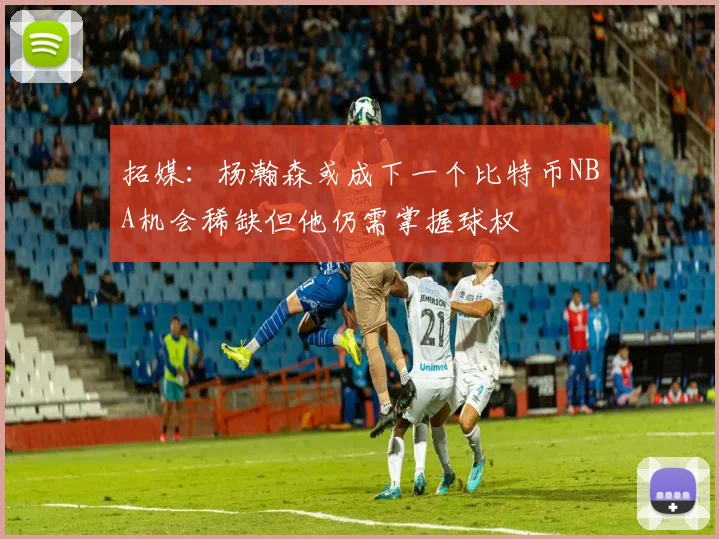 拓媒：杨瀚森或成下一个比特币NBA机会稀缺但他仍需掌握球权