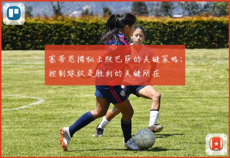 塞蒂恩揭秘击败巴萨的关键策略：控制球权是胜利的关键所在