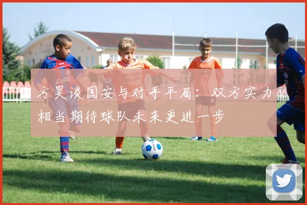 方昊谈国安与对手平局：双方实力相当期待球队未来更进一步