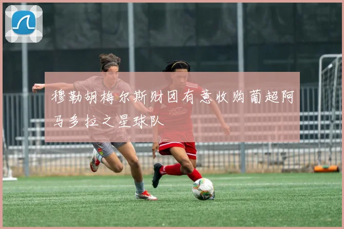穆勒胡梅尔斯财团有意收购葡超阿马多拉之星球队