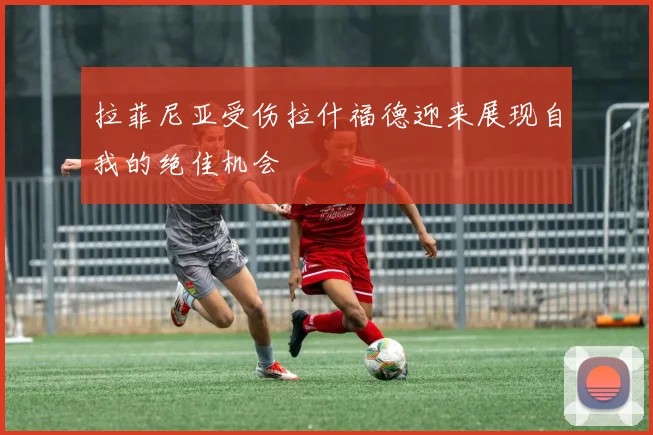 拉菲尼亚受伤拉什福德迎来展现自我的绝佳机会