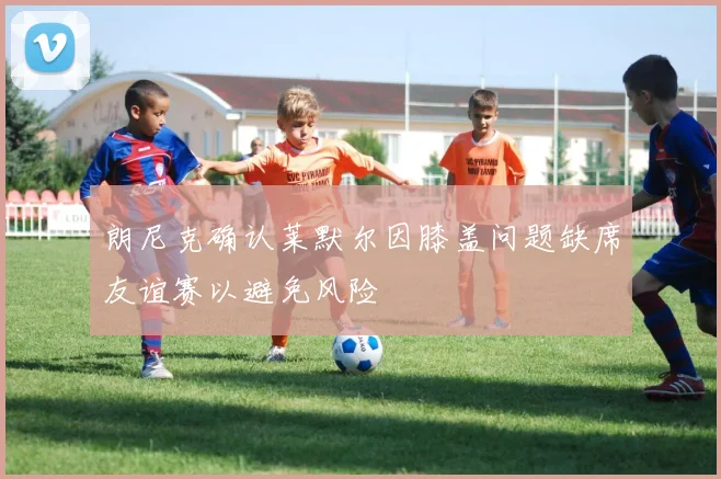 朗尼克确认莱默尔因膝盖问题缺席友谊赛以避免风险