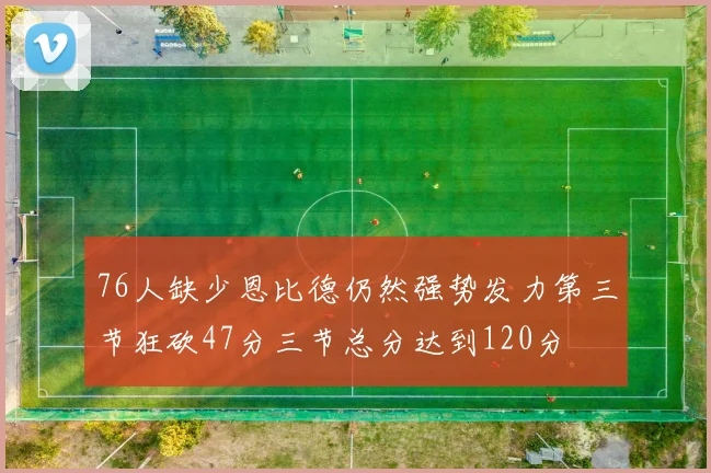 76人缺少恩比德仍然强势发力第三节狂砍47分三节总分达到120分