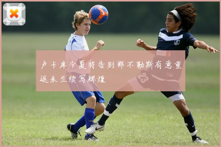 卢卡库今夏将告别那不勒斯有意重返米兰续写辉煌