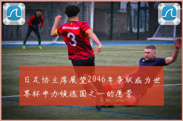 日足协主席展望2046年争取成为世界杯申办候选国之一的愿景