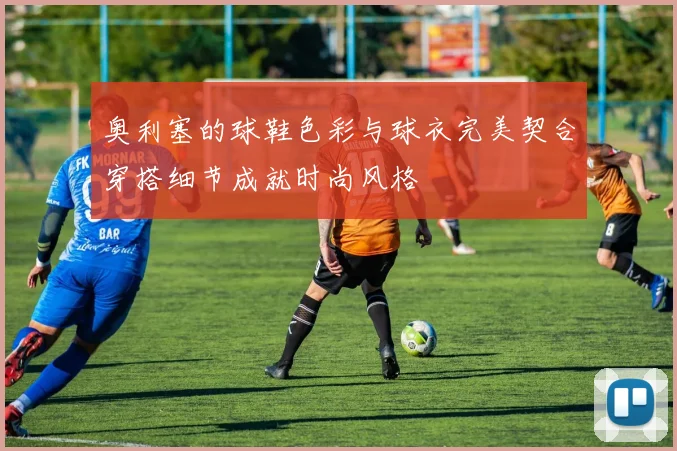 奥利塞的球鞋色彩与球衣完美契合穿搭细节成就时尚风格