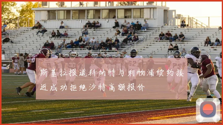 斯基拉报道科纳特与利物浦续约接近成功拒绝沙特高额报价